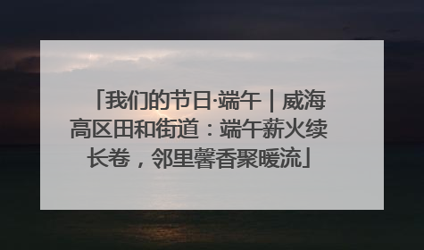 我们的节日·端午｜威海高区田和街道：端午薪火续长卷，邻里馨香聚暖流