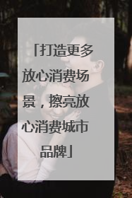 打造更多放心消费场景，擦亮放心消费城市品牌