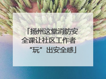 扬州这堂消防安全课让社区工作者“玩”出安全感