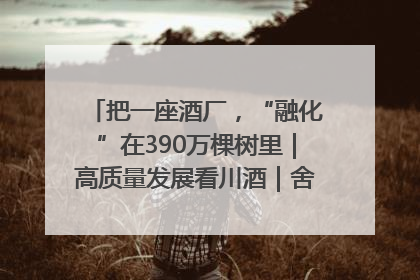 把一座酒厂，“融化”在390万棵树里｜高质量发展看川酒｜舍得酒｜舍得酒业｜舍得老酒｜沱牌酒