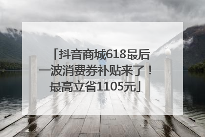 抖音商城618最后一波消费券补贴来了！最高立省1105元