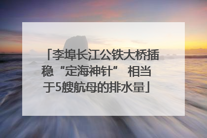 李埠长江公铁大桥插稳“定海神针” 相当于5艘航母的排水量