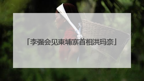 李强会见柬埔寨首相洪玛奈