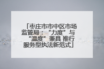 枣庄市市中区市场监管局：“力度”与“温度”兼具 推行服务型执法新范式