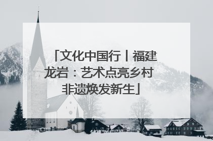 文化中国行丨福建龙岩：艺术点亮乡村 非遗焕发新生