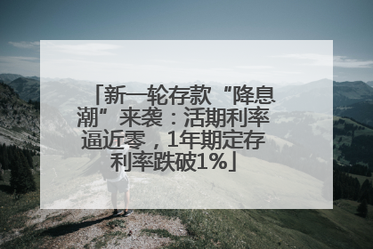 新一轮存款“降息潮”来袭：活期利率逼近零，1年期定存利率跌破1%