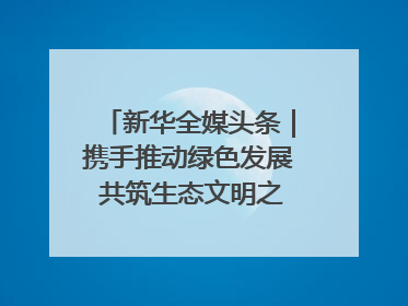 新华全媒头条｜携手推动绿色发展 共筑生态文明之基（1）