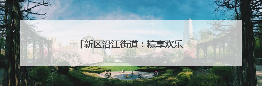 新区沿江街道：粽享欢乐端午情 民族团结一家亲