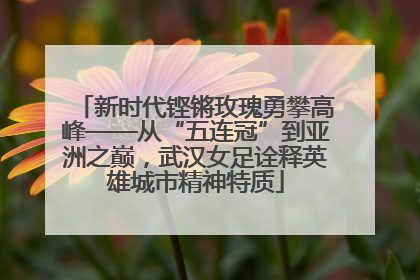 新时代铿锵玫瑰勇攀高峰——从“五连冠”到亚洲之巅，武汉女足诠释英雄城市精神特质