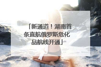 新通道！湖南首条直航俄罗斯危化品航线开通
