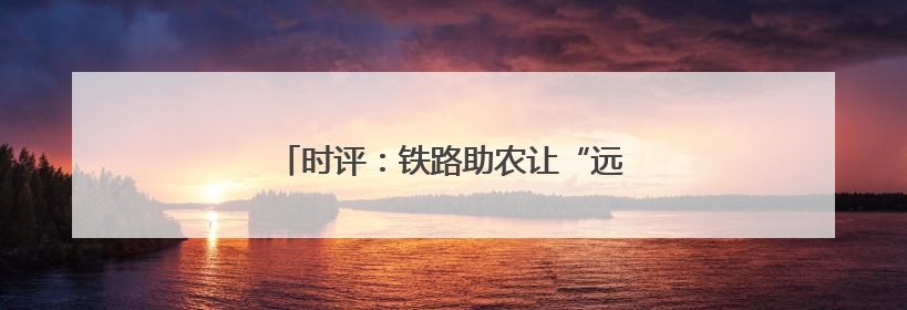 时评：铁路助农让“远方”与“家”同频共振