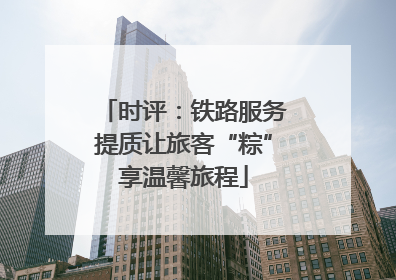 时评：铁路服务提质让旅客“粽”享温馨旅程
