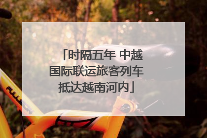 时隔五年 中越国际联运旅客列车抵达越南河内