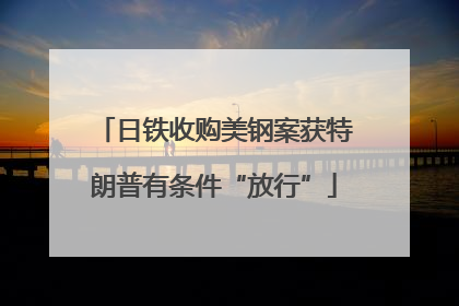 日铁收购美钢案获特朗普有条件“放行”