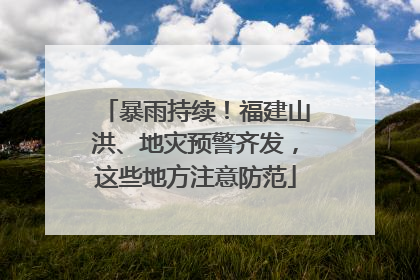 暴雨持续！福建山洪、地灾预警齐发，这些地方注意防范