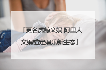 更名虎鲸文娱 阿里大文娱锚定娱乐新生态
