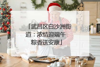 武昌区白沙洲街道：浓情迎端午 粽香送安康