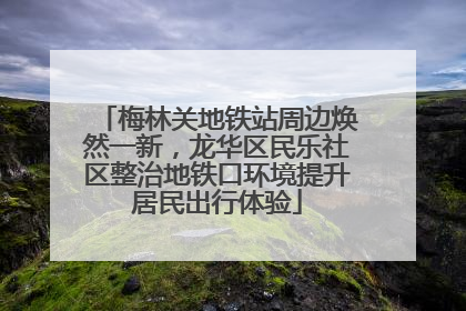 梅林关地铁站周边焕然一新，龙华区民乐社区整治地铁口环境提升居民出行体验