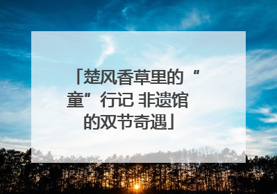 楚风香草里的“童”行记 非遗馆的双节奇遇