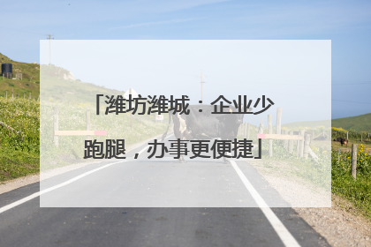 潍坊潍城：企业少跑腿，办事更便捷