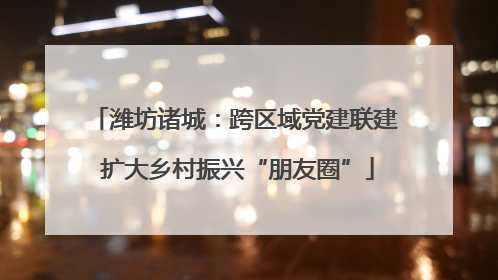 潍坊诸城：跨区域党建联建 扩大乡村振兴“朋友圈”