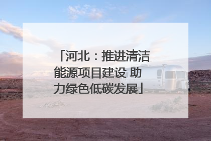 河北：推进清洁能源项目建设 助力绿色低碳发展
