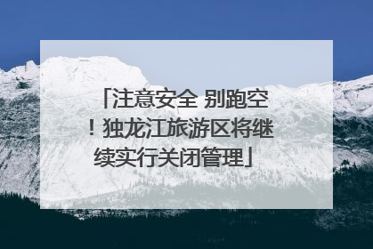 注意安全 别跑空！独龙江旅游区将继续实行关闭管理