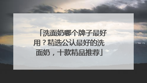 洗面奶哪个牌子最好用？精选公认最好的洗面奶，十款精品推荐