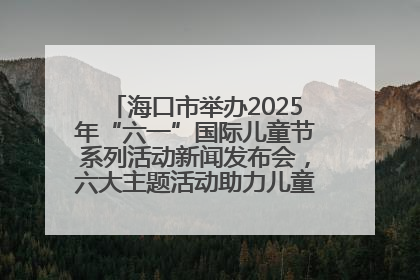 海口市举办2025年“六一”国际儿童节系列活动新闻发布会，六大主题活动助力儿童友好城市建设