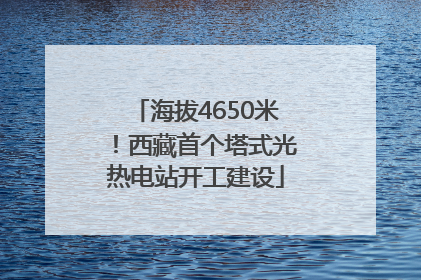 海拔4650米！西藏首个塔式光热电站开工建设