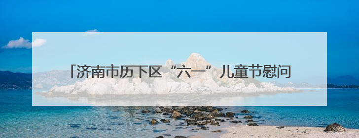 济南市历下区“六一”儿童节慰问活动在济南市历下区燕山小学开展