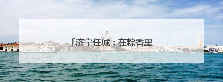 济宁任城：在粽香里遇见工会独家浪漫