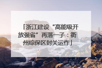 浙江建设“高能级开放强省”再落一子：衢州综保区封关运作