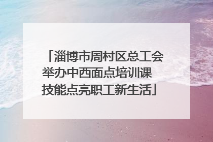 淄博市周村区总工会举办中西面点培训课 技能点亮职工新生活