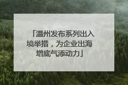 温州发布系列出入境举措，为企业出海增底气添动力