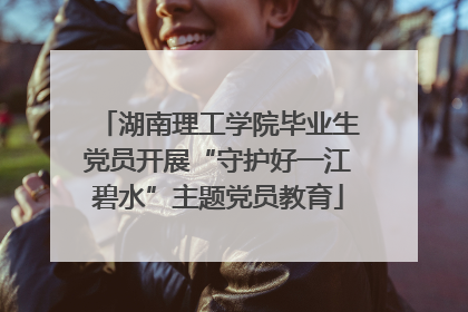 湖南理工学院毕业生党员开展“守护好一江碧水”主题党员教育