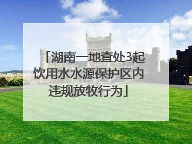 湖南一地查处3起饮用水水源保护区内违规放牧行为