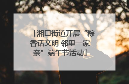 湘口街道开展“粽香话文明 邻里一家亲”端午节活动