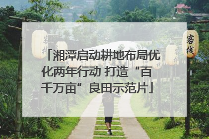 湘潭启动耕地布局优化两年行动 打造“百千万亩”良田示范片