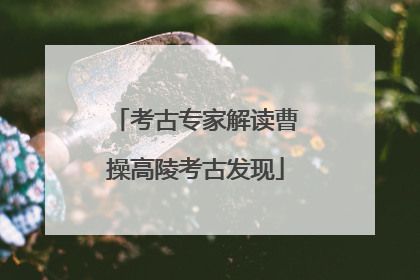考古专家解读曹操高陵考古发现