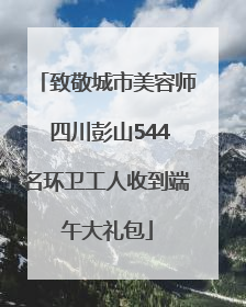 致敬城市美容师 四川彭山544名环卫工人收到端午大礼包