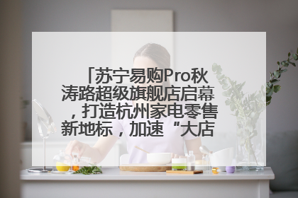 苏宁易购Pro秋涛路超级旗舰店启幕，打造杭州家电零售新地标，加速“大店攻略”全省布局