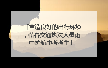 营造良好的出行环境，蕲春交通执法人员雨中护航中考考生