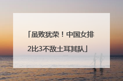 虽败犹荣！中国女排2比3不敌土耳其队