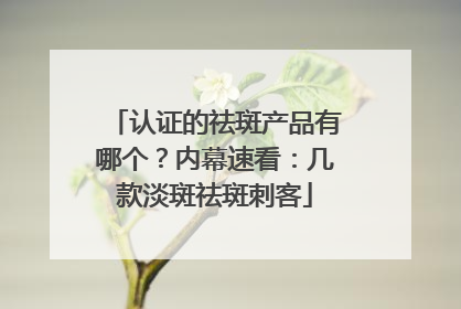 认证的祛斑产品有哪个？内幕速看：几款淡斑祛斑刺客