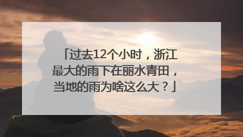 过去12个小时，浙江最大的雨下在丽水青田，当地的雨为啥这么大？
