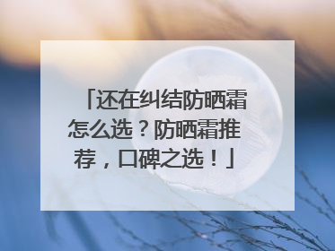 还在纠结防晒霜怎么选？防晒霜推荐，口碑之选！