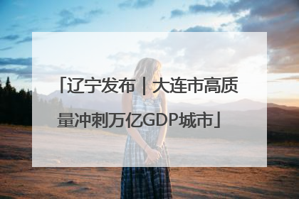 辽宁发布｜大连市高质量冲刺万亿GDP城市