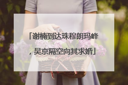 谢楠到达珠穆朗玛峰，吴京隔空向其求婚