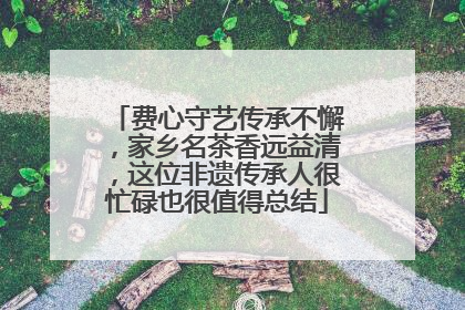 费心守艺传承不懈，家乡名茶香远益清，这位非遗传承人很忙碌也很值得总结